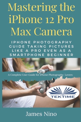 Mastering The IPhone 12 Pro Max Camera: IPhone Photography Guide Taking Pictures Like A Pro Even As A SmartPhone Beginner By James Nino Cover Image
