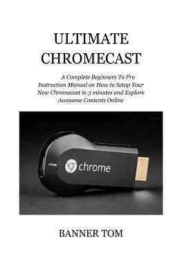 Ultimate Chromecast: A Complete Beginners To Pro Instruction Manual on How to Setup Your New Chromecast in 3 minutes and Explore Awesome Co Cover Image