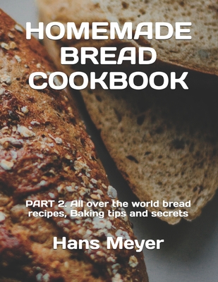 Homemade Bread Cookbook: PART 2. All over the world bread recipes, Baking tips and secrets By Hans Meyer Cover Image