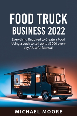 Food Truck Business 2022: Everything Required to Create a Food Using a truck to sell up to $3000 every day.A Useful Manual. By Michael Moore Cover Image