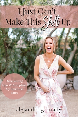 I Just Can't Make This Sh!t Up: Overcoming Fear and Accepting My Spiritual Gifts By Alejandra G. Brady Cover Image