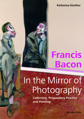 Francis Bacon - In the Mirror of Photography: Collecting, Preparatory Practice and Painting By Katharina Günther Cover Image