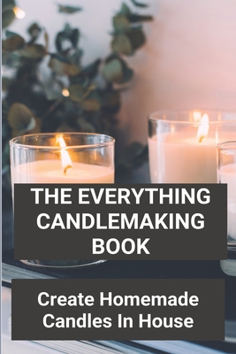 The Everything Candlemaking Book: Create Homemade Candles In House: How To Make Candles At Home To Sell Cover Image