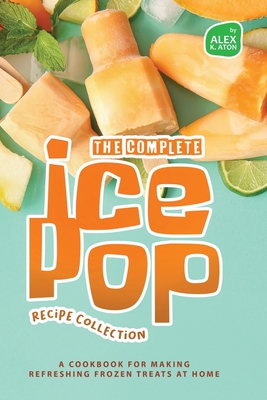 The Complete Ice Pop Recipe Collection: A Cookbook for Making Refreshing Frozen Treats at Home Cover Image