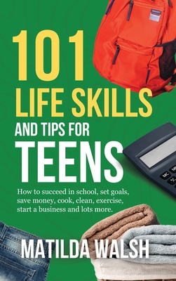 101 Life Skills and Tips for Teens - How to succeed in school, boost your self-confidence, set goals, save money, cook, clean, start a business and lo Cover Image