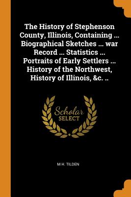The History of Stephenson County, Illinois, Containing ... Biographical Sketches ... War Record ... Statistics ... Portraits of Early Settlers ... His By M. H. Tilden Cover Image