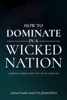 How to Dominate in a Wicked Nation: Lessons Learned From the Life of Abraham By Jonathan Shuttlesworth Cover Image