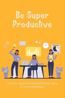 Be Super Productive: Tricks & Hacks To Get More Things Done In Life And Business: Work Smarter At Home Cover Image