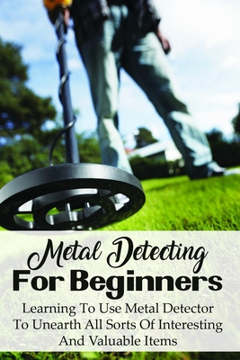 Metal Detecting For Beginners: Learning To Use Metal Detector To Unearth All Sorts Of Interesting And Valuable Items: How To Find Treasure Cover Image