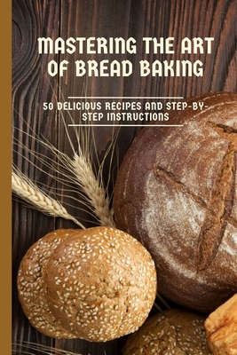 Mastering the Art of Bread Baking: 50 Delicious Recipes and Step-by-Step Instructions By Zakaria Halloumi Cover Image
