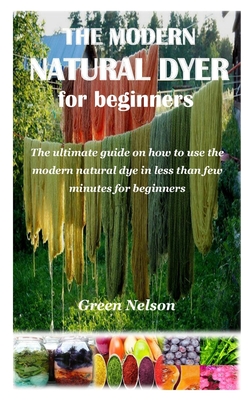 The Modern Natural Dyer for Beginners: The ultimate guide on how to use the modern natural dye in less than few minutes for beginners By Green Nelson Cover Image