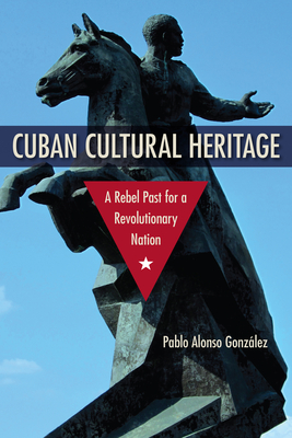 Cuban Cultural Heritage: A Rebel Past for a Revolutionary Nation (Cultural Heritage Studies) By Pablo Alonso González Cover Image
