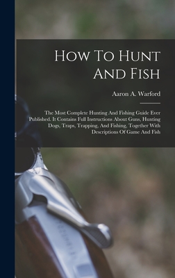 How To Hunt And Fish: The Most Complete Hunting And Fishing Guide Ever Published. It Contains Full Instructions About Guns, Hunting Dogs, Tr