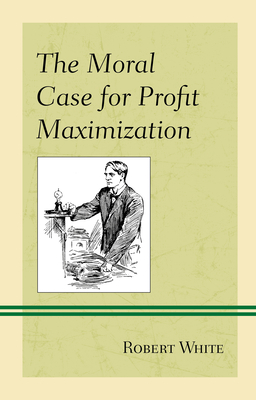 The Moral Case for Profit Maximization (Capitalist Thought: Studies in Philosophy) By Robert White Cover Image