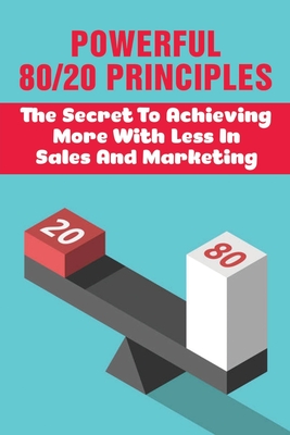 Powerful 80/20 Principles: The Secret To Achieving More With Less In Sales And Marketing: Master The 80/20 Rule To Skyrocket Success In Business Cover Image