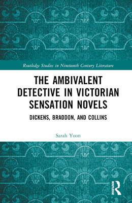 The Ambivalent Detective in Victorian Sensation Novels: Dickens, Braddon, and Collins (Routledge Studies in Nineteenth Century Literature)