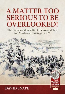 A Matter Too Serious to Be Overlooked!: The Causes, Course and Results of the Amandebele and Mashona Uprisings in 1896 (From Musket to Maxim)