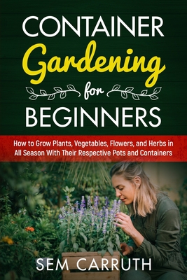 Container Gardening for Beginners: How to Grow Plants, Vegetables, Flowers and Herbs in all Seasons With Their Respective Pots and Containers By Sem Carruth Cover Image