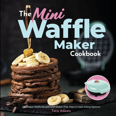 The Mini Waffle Maker Cookbook: 101 Belgian Waffle Recipes (with Gluten-Free, Paleo, and Clean-Eating Options) By Tara Adams Cover Image