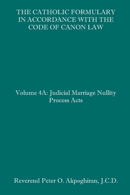 The Catholic Formulary in Accordance with the Code of Canon Law: Volume 4A: Judicial Process Marriage Nullity Acts By Peter O. Akpoghiran J. C. D. Cover Image
