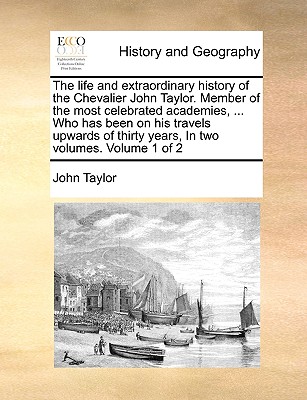 The Life and Extraordinary History of the Chevalier John Taylor. Member of the Most Celebrated Academies, ... Who Has Been on His Travels Upwards of T By John Taylor Cover Image