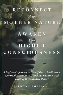 Reconnect With Mother Nature and Awaken Your Higher Consciousness: A Beginner's Journey to Mindfulness, Meditation, Spiritual Ascendance, Third Eye Op Cover Image
