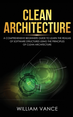 Clean Architecture: A Comprehensive Beginners Guide to Learn the Realms of Software Structures Using the Principles of Clean Architecture By William Vance Cover Image