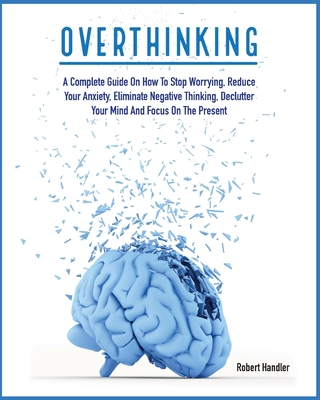 Overthinking: A Complete Guide on How to Stop Worrying, Reduce Your Anxiety, Eliminate Negative Thinking, Declutter Your Mind and Fo By Robert Handler Cover Image
