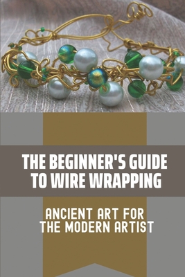 The Beginner's Guide To Wire Wrapping: Ancient Art For The Modern Artist: Wire Wrapping Basics For Beginners Cover Image