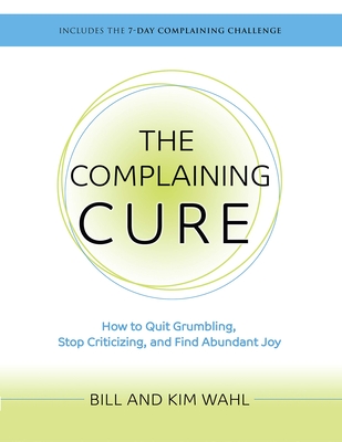 The Complaining Cure: How to Quit Grumbling, Stop Criticizing and Find Abundant Joy By Bill Wahl, Kim Wahl Cover Image