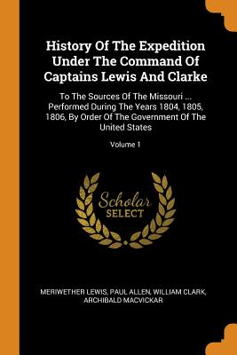 History of the Expedition Under the Command of Captains Lewis and Clarke: To the Sources of the Missouri ... Performed During the Years 1804, 1805, 18 Cover Image