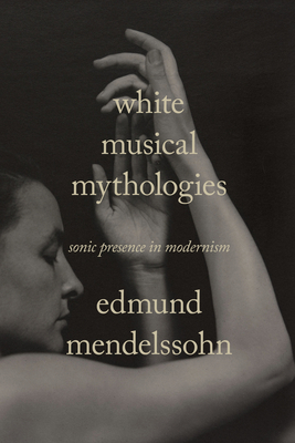 White Musical Mythologies: Sonic Presence in Modernism By Edmund Mendelssohn Cover Image