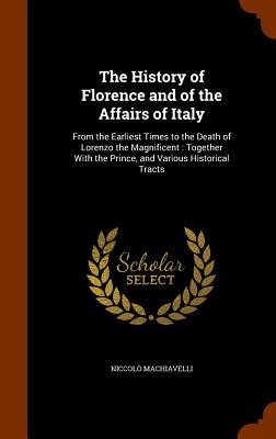 The History of Florence and of the Affairs of Italy: From the Earliest Times to the Death of Lorenzo the Magnificent: Together with the Prince, and Va By Niccolo Machiavelli Cover Image