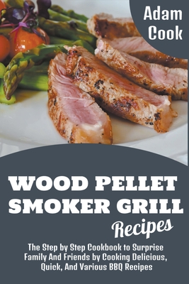 Wood Pellet Smoker Grill Recipes: The Step by Step Cookbook to Surprise Family and Friends by Cooking Delicious, Quick, and Various BBQ Recipes By Adam Cook Cover Image