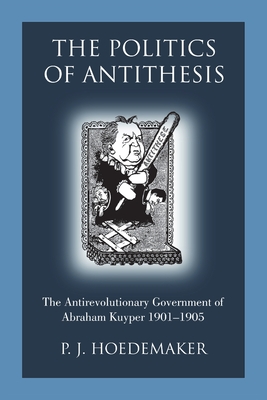 The Politics of Antithesis: The Antirevolutionary Government of Abraham Kuyper 1901-1905 By P. J. Hoedemaker, Ruben Alvarado (Translator) Cover Image