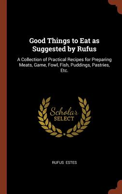 Good Things to Eat as Suggested by Rufus: A Collection of Practical Recipes for Preparing Meats, Game, Fowl, Fish, Puddings, Pastries, Etc.