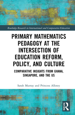 Primary Mathematics Pedagogy at the Intersection of Education Reform, Policy, and Culture: Comparative Insights from Ghana, Singapore, and the US (Routledge Research in International and Comparative Educatio)