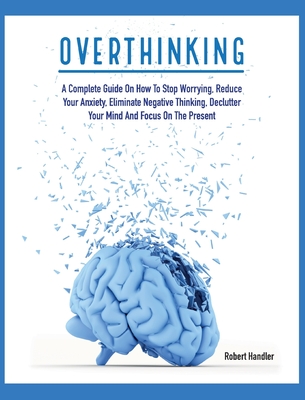 Overthinking: A Complete Guide on How to Stop Worrying, Reduce Your Anxiety, Eliminate Negative Thinking, Declutter Your Mind and Fo Cover Image