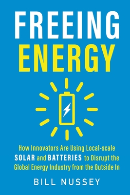 Freeing Energy: How Innovators Are Using Local-scale Solar and Batteries to Disrupt the Global Energy Industry from the Outside In By Bill Nussey Cover Image
