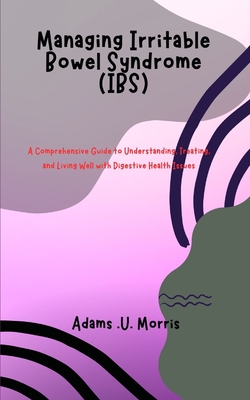 Managing Irritable Bowel Syndrome (IBS): A Comprehensive Guide to Understanding, Treating, and Living Well with Digestive Health Issues By Adams U. Morris Cover Image