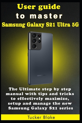 User guide to master Samsung Galaxy S21 Ultra 5G: The Ultimate step by step manual with tips and tricks to effectively maximize, setup and manage the By Tucker Blake Cover Image