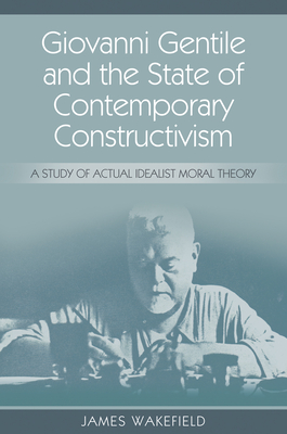 Giovanni Gentile and the State of Contemporary Constructivism: A Study of Actual Idealist Moral Theory By James Wakefield Cover Image