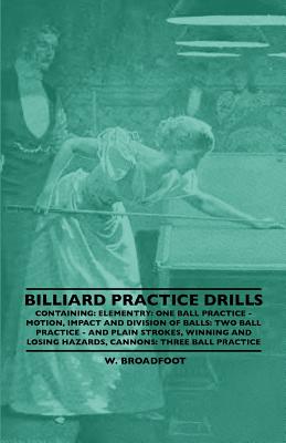 Billiard Practice Drills - Containing: Elementary: One Ball Practice - Motion, Impact and Division of Balls: Two Ball Practice and Plain Strokes, Winn By W. Broadfoot Cover Image