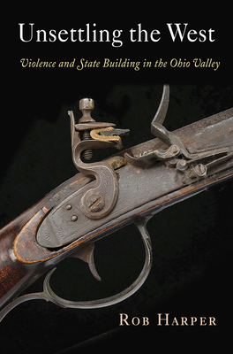 Unsettling the West: Violence and State Building in the Ohio Valley (Early American Studies) By Rob Harper Cover Image