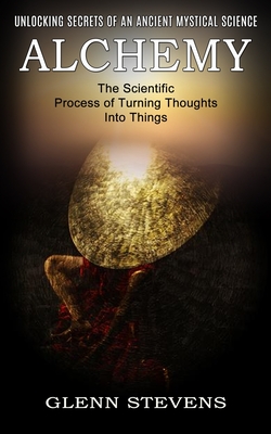 Alchemy: Unlocking Secrets of an Ancient Mystical Science (The Scientific Process of Turning Thoughts Into Things) By Glenn Stevens Cover Image
