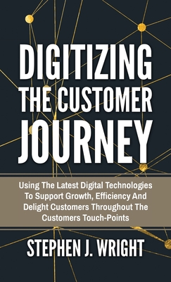 Digitizing The Customer Journey: Using the Latest Digital Technologies to Support Growth, Efficiency and Delight Customers Throughout the Customer's T