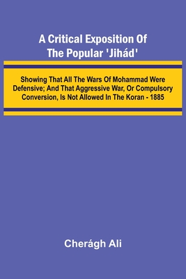 A Critical Exposition of the Popular 'Jih d'; Showing that all the Wars of Mohammad Were Defensive; and that Aggressive War, or Compulsory Conversion,