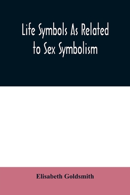 Life symbols as related to sex symbolism: a brief study into the origin and significance of certain symbols which have been found in all civilisations By Elisabeth Goldsmith Cover Image