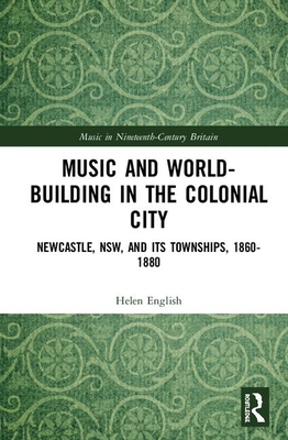 Music and World-Building in the Colonial City: Newcastle, Nsw, and Its Townships, 1860-1880 (Music in Nineteenth-Century Britain) Cover Image