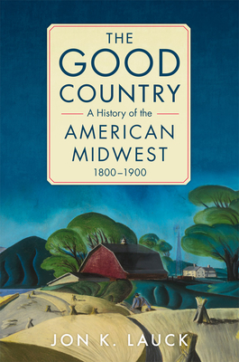 The Good Country: A History of the American Midwest, 1800-1900 By Jon K. Lauck Cover Image